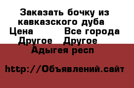 Заказать бочку из кавказского дуба › Цена ­ 100 - Все города Другое » Другое   . Адыгея респ.